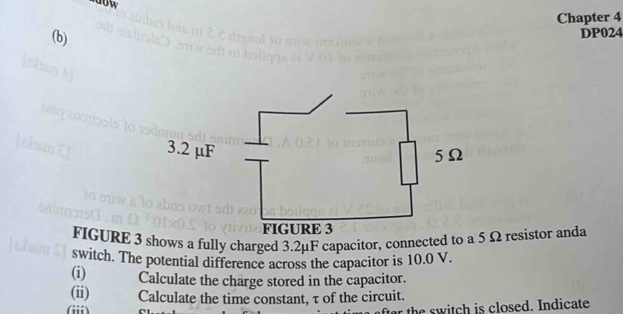 ndow 
Chapter 4 
(b) 
DP024 
FIGURE 3 shows a fully charged 3.2μF capacitor, connected t Ω resistor anda 
switch. The potential difference across the capacitor is 10.0 V. 
(i) Calculate the charge stored in the capacitor. 
(ii) Calculate the time constant, τ of the circuit. 
(iii) 
the is closed. Indicate