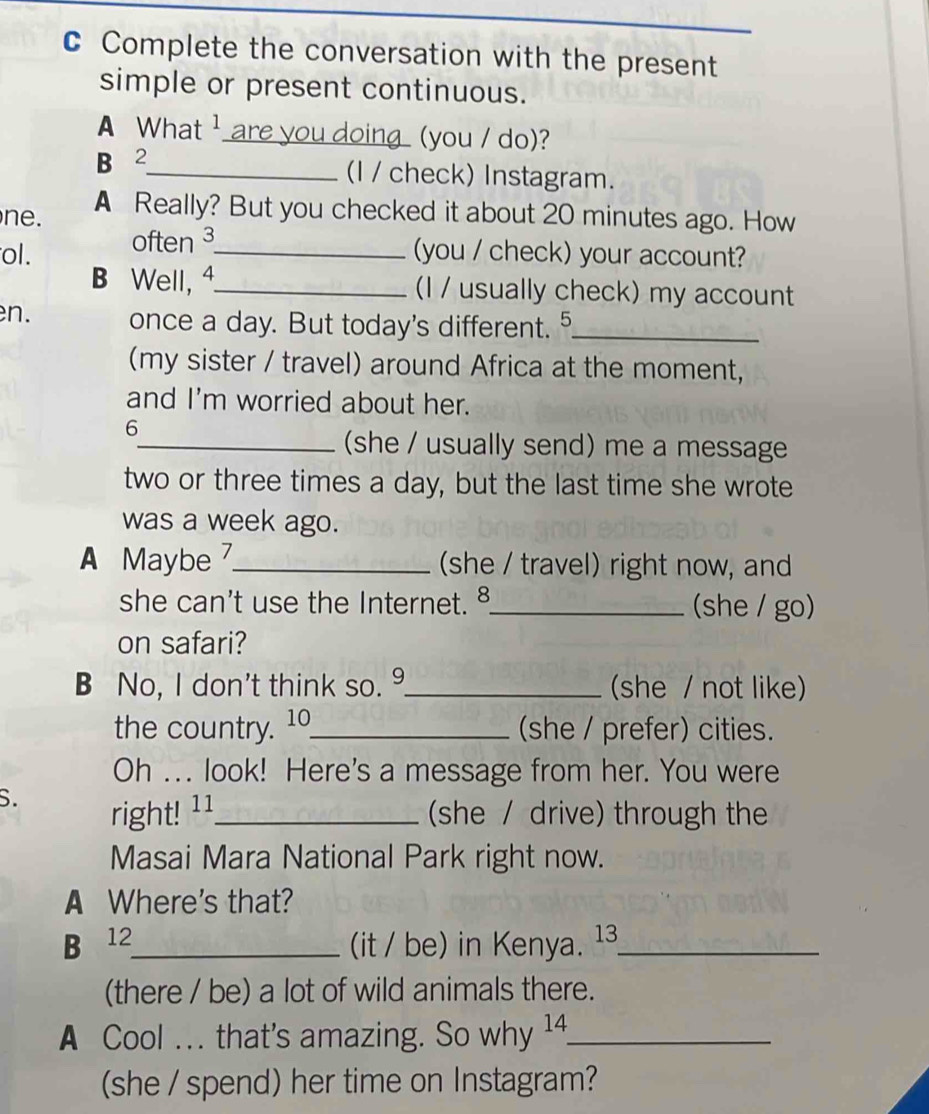 Complete the conversation with the present 
simple or present continuous. 
A What ¹ are you doing (you / do)? 
B 2_ (I / check) Instagram. 
ne. A Really? But you checked it about 20 minutes ago. How 
ol. often ³_ 
(you / check) your account? 
B Well, 4_ (I / usually check) my account 
en. once a day. But today's different. 5_ 
(my sister / travel) around Africa at the moment, 
and I'm worried about her. 
6 
_(she / usually send) me a message 
two or three times a day, but the last time she wrote 
was a week ago. 
A Maybe _(she / travel) right now, and 
she can't use the Internet. ⁸_ (she / go) 
on safari? 
B No, I don't think so. _(she / not like) 
the country. 10_ (she / prefer) cities. 
Oh ... look! Here's a message from her. You were 
S. 
right! ¹ ¹_ she / drive) through the 
Masai Mara National Park right now. 
A Where's that? 
B 12_ (it / be) in Kenya. ¹3_ 
(there / be) a lot of wild animals there. 
A Cool .. that's amazing. So why 14._ 
(she / spend) her time on Instagram?