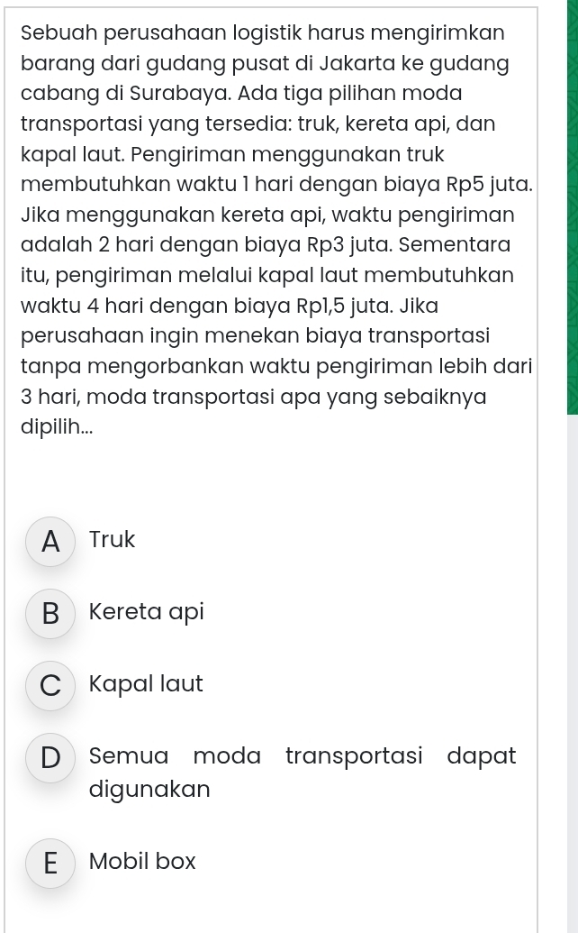 Sebuah perusahaan logistik harus mengirimkan
barang dari gudang pusat di Jakarta ke gudang
cabang di Surabaya. Ada tiga pilihan moda
transportasi yang tersedia: truk, kereta api, dan
kapal laut. Pengiriman menggunakan truk
membutuhkan waktu 1 hari dengan biaya Rp5 juta.
Jika menggunakan kereta api, waktu pengiriman
adalah 2 hari dengan biaya Rp3 juta. Sementara
itu, pengiriman melalui kapal laut membutuhkan
waktu 4 hari dengan biaya Rp1, 5 juta. Jika
perusahaan ingin menekan biaya transportasi
tanpa mengorbankan waktu pengiriman lebih dari
3 hari, moda transportasi apa yang sebaiknya
dipilih...
A Truk
BKereta api
C Kapal laut
D Semua moda transportasi dapat
digunakan
E Mobil box