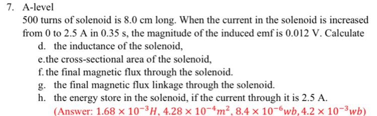 A-level
500 turns of solenoid is 8.0 cm long. When the current in the solenoid is increased 
from 0 to 2.5 A in 0.35 s, the magnitude of the induced emf is 0.012 V. Calculate 
d. the inductance of the solenoid, 
e.the cross-sectional area of the solenoid, 
f. the final magnetic flux through the solenoid. 
g. the final magnetic flux linkage through the solenoid. 
h. the energy store in the solenoid, if the current through it is 2.5 A. 
(Answer: 1.68* 10^(-3)H, 4.28* 10^(-4)m^2, 8.4* 10^(-6)wb, 4.2* 10^(-3)wb)