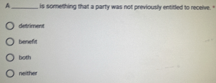 A_ is something that a party was not previously entitled to receive.*
detriment
benefit
both
neither