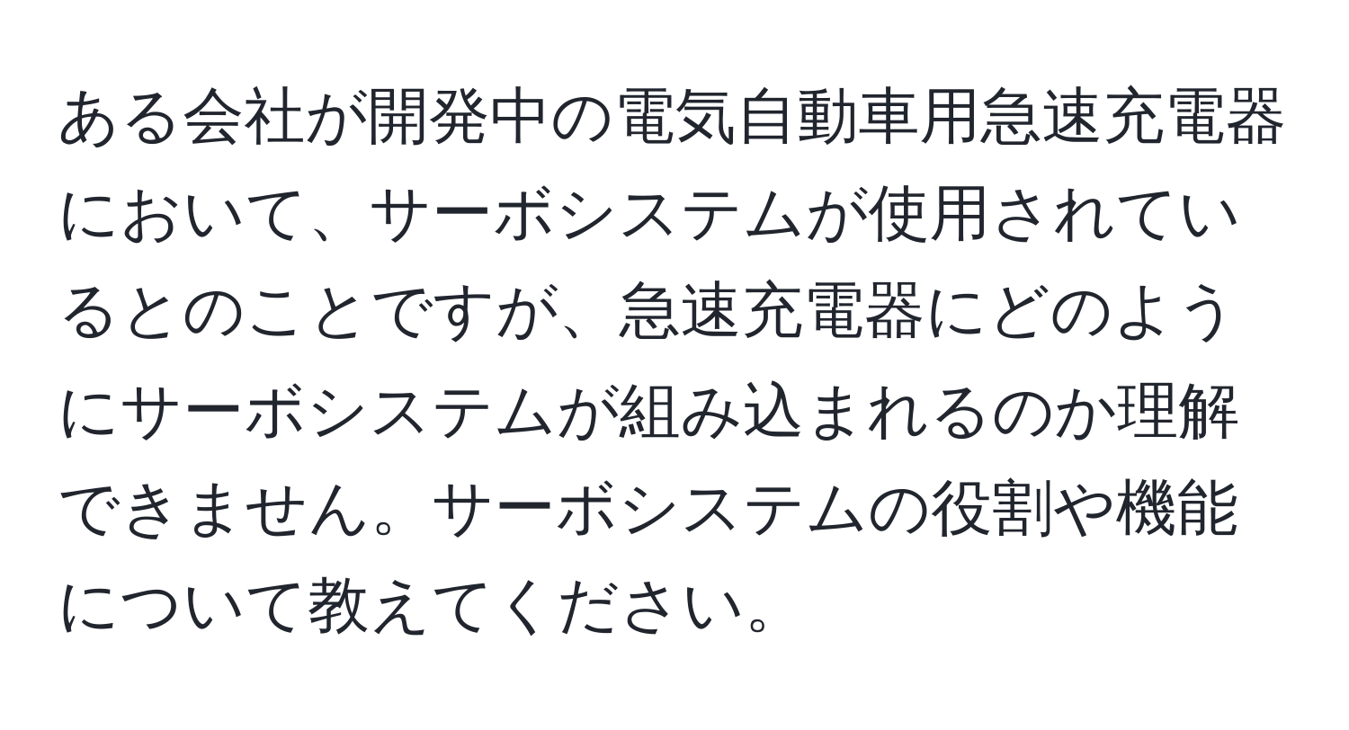 ある会社が開発中の電気自動車用急速充電器において、サーボシステムが使用されているとのことですが、急速充電器にどのようにサーボシステムが組み込まれるのか理解できません。サーボシステムの役割や機能について教えてください。