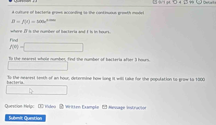 つ4 2 99 Details 
A culture of bacteria grows according to the continuous growth model
B=f(t)=500e^(0.086t)
where B is the number of bacteria and t is in hours. 
Find
f(0)=□
To the nearest whole number, find the number of bacteria after 3 hours. 
□ 
To the nearest tenth of an hour, determine how long it will take for the population to grow to 1000
bacteria. 
□ 
Question Help: Video Written Example y Message instructor 
Submit Question