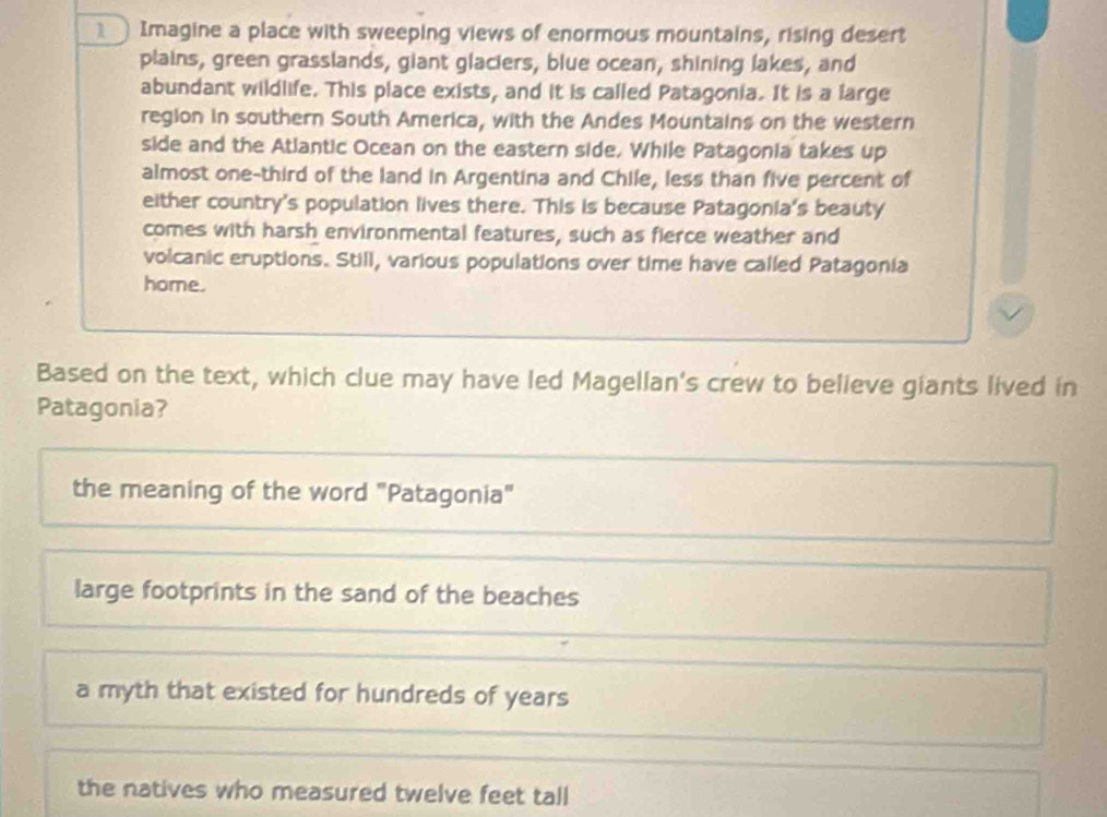 Imagine a place with sweeping views of enormous mountains, rising desert
plains, green grasslands, giant glaciers, blue ocean, shining lakes, and
abundant wildlife. This place exists, and it is called Patagonia. It is a large
region in southern South America, with the Andes Mountains on the western
side and the Atlantic Ocean on the eastern side, While Patagonia takes up
almost one--third of the land in Argentina and Chile, less than five percent of
either country's population lives there. This is because Patagonia's beauty
comes with harsh environmental features, such as fierce weather and
volcanic eruptions. Still, various populations over time have called Patagonia
home.
Based on the text, which clue may have led Magellan's crew to believe giants lived in
Patagonia?
the meaning of the word "Patagonia"
large footprints in the sand of the beaches
a myth that existed for hundreds of years
the natives who measured twelve feet tall