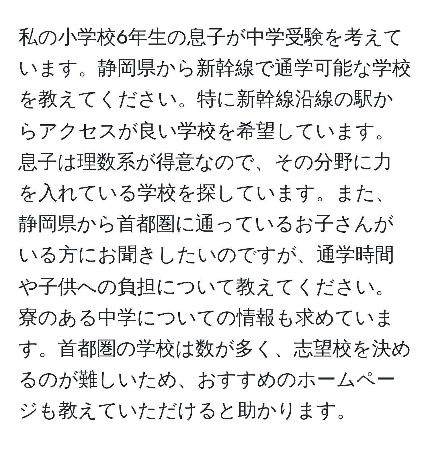 私の小学校6年生の息子が中学受験を考えています。静岡県から新幹線で通学可能な学校を教えてください。特に新幹線沿線の駅からアクセスが良い学校を希望しています。息子は理数系が得意なので、その分野に力を入れている学校を探しています。また、静岡県から首都圏に通っているお子さんがいる方にお聞きしたいのですが、通学時間や子供への負担について教えてください。寮のある中学についての情報も求めています。首都圏の学校は数が多く、志望校を決めるのが難しいため、おすすめのホームページも教えていただけると助かります。