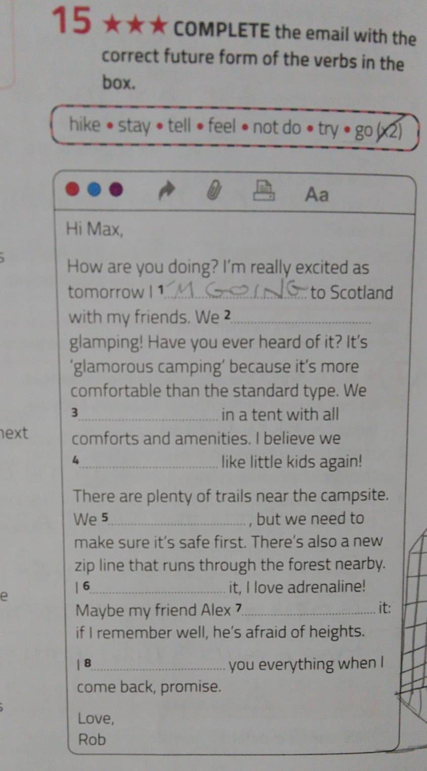 15 ★★★ * COMPLETE the email with the 
correct future form of the verbs in the 
box. 
hike • stay • tell • feel • not do • try • go (x2) 
Aa 
Hi Max, 
How are you doing? I'm really excited as 
tomorrow I 1_ to Scotland 
with my friends. We²_ 
glamping! Have you ever heard of it? It's 
‘glamorous camping’ because it’s more 
comfortable than the standard type. We 
3_ in a tent with all 
ext comforts and amenities. I believe we 
4_ like little kids again! 
There are plenty of trails near the campsite. 
We 5_ , but we need to 
make sure it’s safe first. There's also a new 
zip line that runs through the forest nearby. 
e 
| 6_ it, I love adrenaline! 
Maybe my friend Alex _it: 
if I remember well, he’s afraid of heights. 
| 8_ you everything when I 
come back, promise. 
Love, 
Rob