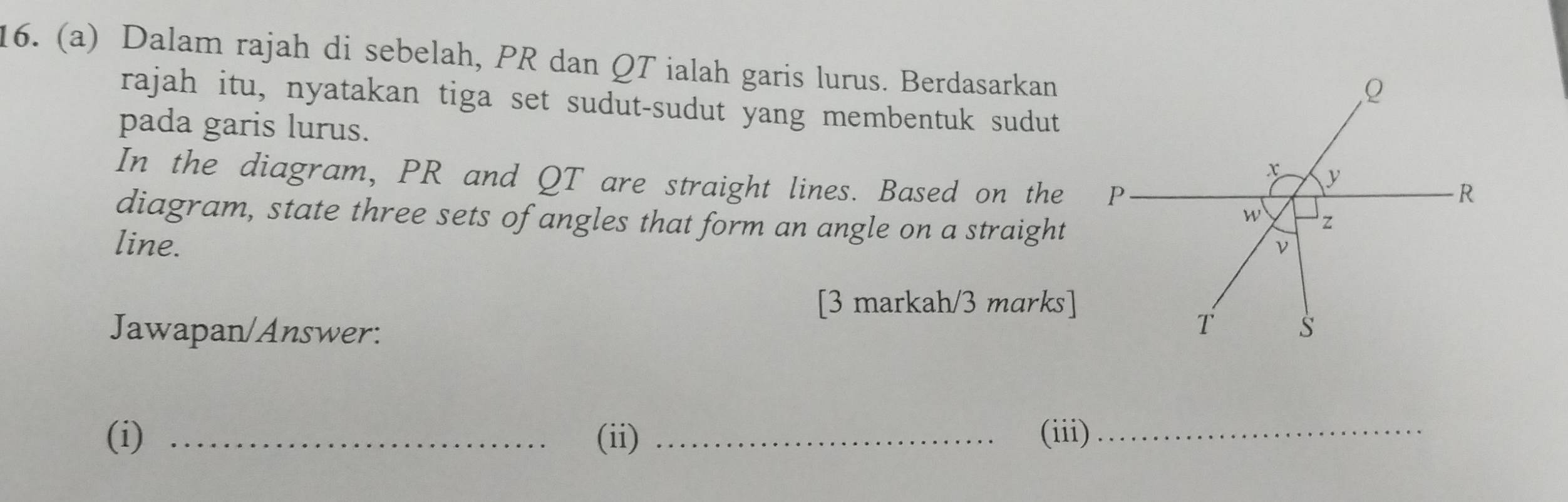 Dalam rajah di sebelah, PR dan QT ialah garis lurus. Berdasarkan
rajah itu, nyatakan tiga set sudut-sudut yang membentuk sudut
pada garis lurus.
In the diagram, PR and QT are straight lines. Based on the
diagram, state three sets of angles that form an angle on a straight
line. 
[3 markah/3 marks]
Jawapan/Answer: 
(i) _(ii) _(iii)_