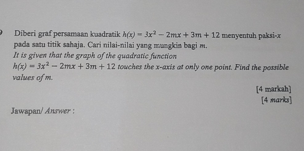 Díberi graf persamaan kuadratik h(x)=3x^2-2mx+3m+12 menyentuh paksi- x
pada satu titik sahaja. Cari nilai-nilai yang mungkin bagi m. 
It is given that the graph of the quadratic function
h(x)=3x^2-2mx+3m+12 touches the x-axis at only one point. Find the possible 
values of m. 
[4 markah] 
[4 marks] 
Jawapan/ Answer :