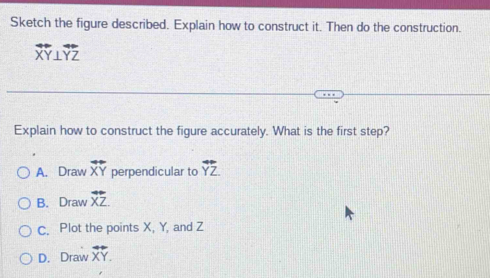 Sketch the figure described. Explain how to construct it. Then do the construction.
overleftrightarrow XY⊥ overleftrightarrow YZ
Explain how to construct the figure accurately. What is the first step?
A. Draw overleftrightarrow XY perpendicular to overleftrightarrow YZ.
B. Draw overleftrightarrow XZ.
C. Plot the points X, Y, and Z
D. Draw overleftrightarrow XY.