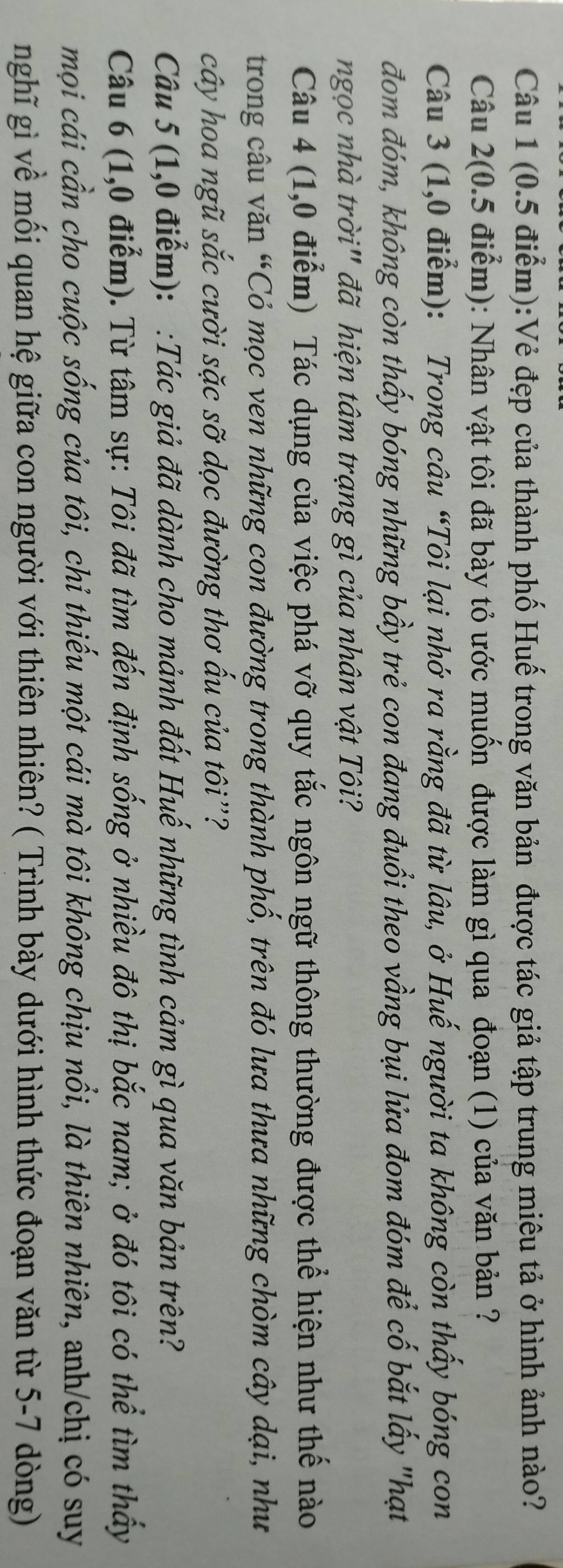 (0.5 điểm):Vẻ đẹp của thành phố Huế trong văn bản được tác giả tập trung miêu tả ở hình ảnh nào? 
Câu 2(0.5 điểm): Nhân vật tôi đã bày tỏ ước muốn được làm gì qua đoạn (1) của văn bản ? 
Câu 3 (1,0 điểm): Trong câu “Tôi lại nhớ ra rằng đã từ lâu, ở Huế người ta không còn thấy bóng con 
đom đóm, không còn thấy bóng những bầy trẻ con đang đuổi theo vầng bụi lửa đom đóm để cố bắt lấy "hạt 
ngọc nhà trời" đã hiện tâm trạng gì của nhân vật Tôi? 
Câu 4 (1,0 điểm) Tác dụng của việc phá vỡ quy tắc ngôn ngữ thông thường được thể hiện như thế nào 
trong câu văn “Cỏ mọc ven những con đường trong thành phố, trên đó lưa thưa những chòm cây dại, như 
cây hoa ngũ sắc cười sặc sỡ dọc đường thơ ấu của tôi''? 
Câu 5 (1,0 điểm): :Tác giả đã dành cho mảnh đất Huế những tình cảm gì qua văn bản trên? 
Câu 6 (1,0 điểm). Từ tâm sự: Tôi đã tìm đến định sống ở nhiều đô thị bắc nam; ở đó tôi có thể tìm thấy 
mọi cái cần cho cuộc sống của tôi, chỉ thiếu một cái mà tôi không chịu nổi, là thiên nhiên, anh/chị có suy 
nghĩ gì về mối quan hệ giữa con người với thiên nhiên? ( Trình bày dưới hình thức đoạn văn từ 5-7 dòng)