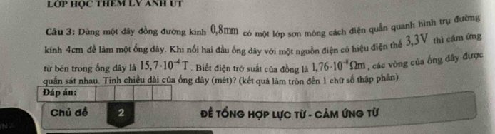 LỚP HỌC THEM LY ANH UT 
Câu 3: Dùng một dây đồng đường kính 0,8mm có một lớp sơn mông cách điện quần quanh hình trụ đường 
kinh 4cm đề làm một ống dây. Khi nổi hai đầu ống dây với một nguồn điện có hiệu điện thế 3,3V thì cám ứng 
từ bên trong ống dây là 15,7· 10^(-4)T Biết điện trở suất của đồng là 1,76· 10^(-8)Omega m , các vòng của ống dây được 
quần sát nhau. Tinh chiều dài của ống dây (mét)? (kết quả làm tròn đến 1 chữ số thập phân) 
Đáp án: 
Chủ đề 2 Đề TổNG HợP LựC Từ - CảM ứNG Từ