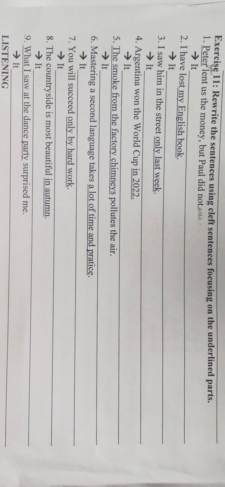 Rewrite the sentences using cleft sentences focusing on the underlined parts. 
1. Peter lent us the money, but Paul did not 
_ 
It 
2. I have lost my English book. 
_ 
It 
3. I saw him in the street only last week. 
_ 
It 
4. Argentina won the World Cup in 2022. 
_ 
_ 
It 
5. The smoke from the factory chimneys pollutes the air. 
_ 
_ 
It 
6. Mastering a second language takes a lot of time and pratice. 
_ 
It 
7. You will succeed only by hard work. 
_ 
It 
8. The countryside is most beautiful in autumn. 
_ 
It 
9. What I saw at the dance party surprised me. 
_ 
It 
LISTENING