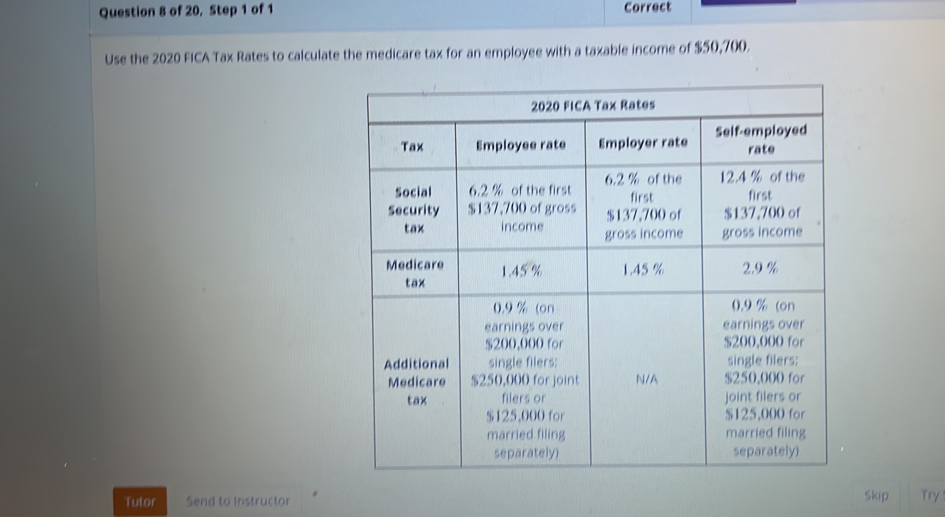 of 20, Step 1 of 1 Correct 
Use the 2020 FICA Tax Rates to calculate the medicare tax for an employee with a taxable income of $50,700. 
Tutor Send to Instructor Skip Try