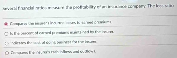 Several financial ratios measure the proftability of an insurance company. The loss ratio
Compares the insurer's incurred losses to earned premiums.
Is the percent of earned premiums maintained by the insurer.
Indicates the cost of doing business for the insurer.
Compares the insurer's cash inflows and outflows.