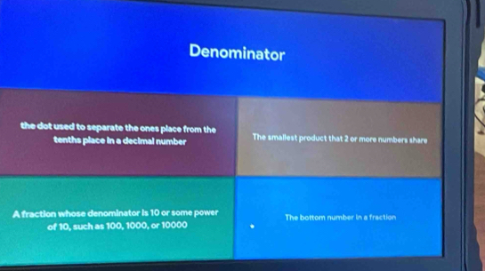 Denominator
the dot used to separate the ones place from the The smallest product that 2 or more numbers share
tenths place in a decimal number
A fraction whose denominator is 10 or some power The bottom number in a fraction
of 10, such as 100, 1000, or 10000