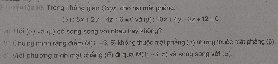 Luyện tập 10. Trong không gian Oxyz, cho hai mặt phẳng: 
(α): 5x+2y-4z+6=0 và (β): 10x+4y-2z+12=0. 
a) Hỏi (α) và (β) có song song với nhau hay không? 
b) Chứng minh rằng điểm M(1;-3;5) không thuộc mặt phẳng (α) nhưng thuộc mặt phẳng (β). 
c Viết phương trình mặt phẳng (P) đi qua M(1;-3;5) và song song với (α).