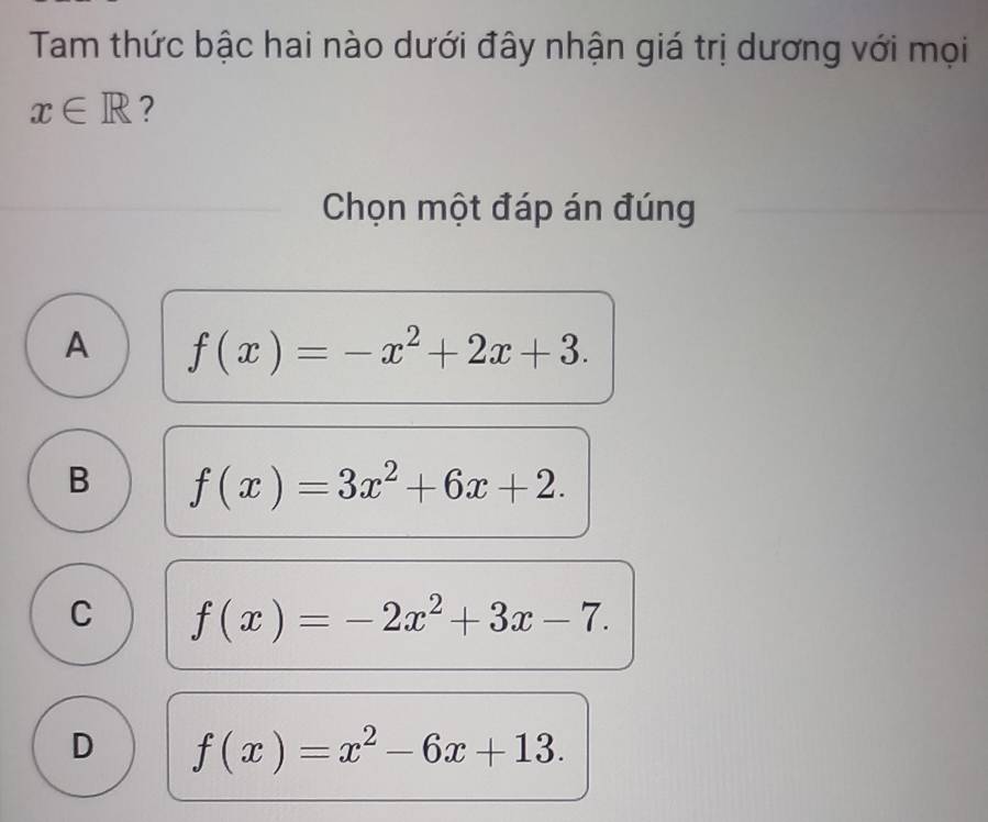 Tam thức bậc hai nào dưới đây nhận giá trị dương với mọi
x∈ R ?
Chọn một đáp án đúng
A f(x)=-x^2+2x+3.
B f(x)=3x^2+6x+2.
C f(x)=-2x^2+3x-7.
D f(x)=x^2-6x+13.