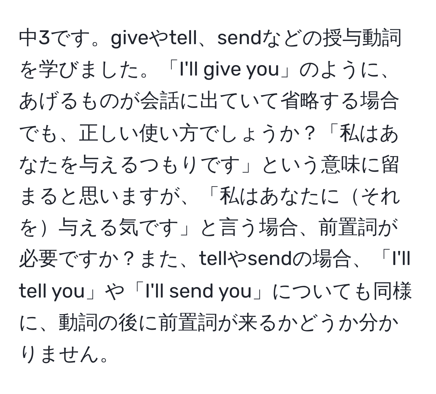 中3です。giveやtell、sendなどの授与動詞を学びました。「I'll give you」のように、あげるものが会話に出ていて省略する場合でも、正しい使い方でしょうか？「私はあなたを与えるつもりです」という意味に留まると思いますが、「私はあなたにそれを与える気です」と言う場合、前置詞が必要ですか？また、tellやsendの場合、「I'll tell you」や「I'll send you」についても同様に、動詞の後に前置詞が来るかどうか分かりません。