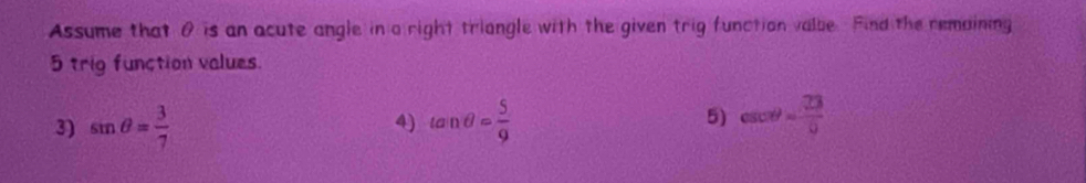 Assume that θ is an acute angle in a right triangle with the given trig function valbe Find the remaining
5 trig function values. 
3) sin θ = 3/7  tan θ = 5/9 
4) 
5) csc θ = 7=/9 