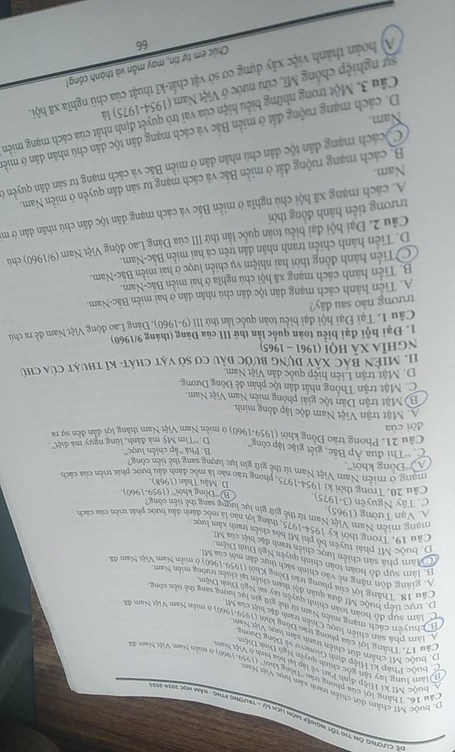 Đề CLơng ôn thị tốt nghiệp môn lịch sử - trường PTHg năm học 2024-202
D. buộc Mĩ chẩm dứt chiến tranh xâm lược Việt Nam
Câu 16. Thắng lợi của phong trào ''Đồng khời'' (1959-1960) ở miền Nam Việt Nam đi
M buộc Mĩ kí Hiệp định Pari về lập lại hòa bình ở Việt Nam
B àm lung lay tận gốc chính quyên Ngô Đình Diệm
C huộc Pháp kí Hiệp định Gionevo về Đông Dương
D. buộc MT chấm dứt chiến tranh xâm lược Việt Nam
Câu 17. Thắng lợi của phong trào Đồng khởi (1959-1960) ở miền Nam Việt Nam đã
A làm phá sản chiến lược Chiến tranh đặc biệt của Mỹ
H chuyển cách mạng miền Nam từ thể giữ gin lực lượng sang thể tiên công
C làm sụp đồ hoàn toàn chính quyền tay sai Ngô Đình Diệm
D. trực tiếp buộc Mĩ đưa quân đội tham chiến tại chiến trường miền Nam
Câu 18. Thắng lợi của phong trào Đồng Khởi (1959-1960) ở miền Nam Việt Nam đã
A. giáng đòn nặng nề vào chính sách thực dân mới của Mĩ
B. làm sụp đồ hoàn toàn chính quyền Ngô Đinh Diệm
C Mâm phá sản chiến lược chiến tranh đặc biệt của Mĩ
D. buộc Mĩ phải tuyên bố phi Mĩ hóa chiến tranh xâm lược
Câu 19. Trong thời kỳ 1954-1975, thắng lợi nào là mốc đánh dấu bước phát triển của cách
mạng miễn Nam Việt Nam từ thế giữ gin lực lượng sang thể tiến công
A. Vạn Tường (1965).
C. Tây Nguyễn (3-1975). B “Đồng khởi” (1959-1960),
D. Mậu Thân (1968).
Câu 20. Trong thời kì 1954-1975, phong trào nảo là mốc đánh dấu bước phát triển của cách
mạng ở miễn Nam Việt Nam từ thế giữ gin lực lượng sang thể tiến công
''Đồng khởi''.
B. Phá “ấp chiến lược”
C. 'Thi đua Áp Bắc, giết giặc lập công''. D. “Tim Mỹ mà đánh, lùng ngụy mà diệt”
Câu 21. Phong trào Đông khởi (1959-1960) ở miền Nam Việt Nam thắng lợi dẫn đến sự ra
dời của
A. Mặt trận Việt Nam độc lập đồng minh
B)Mặt trận Dân tộc giải phóng miên Nam Việt Nam.
C. Mặt trận Thống nhất dân tộc phản để Đông Dương.
D. Mặt trận Liên hiệp quốc dân Việt Nam.
II. MiêN BáC Xây dựng bước đầu cơ sở vật chát- kĩ thuật của chủ
nghĩa xã hộ! (1961 - 1965)
1. Đại hội đại biểu toàn quốc lần thứ III của Đảng (tháng 9/1960)
Câu 1. Tại Đại hội đại biểu toàn quốc lần thứ III (9-1960), Đảng Lao động Việt Nam đề ra chủ
trương nào sau đây?
A. Tiền hành cách mạng dân tộc dân chủ nhân dân ở hai miền Bắc-Nam.
B. Tiến hành cách mạng xã hội chủ nghĩa ở hai miền Bắc-Nam.
CTiến hành đồng thời hai nhiệm vụ chiến lược ở hai miền Bắc-Nam.
D. Tiến hành chiến tranh nhân dân trên cả hai miền Bắc-Nam.
Câu 2. Đại hội đại biểu toàn quốc lần thứ III của Đảng Lao động Việt Nam (9/1960) chủ
trương tiến hành đồng thời
A. cách mạng xã hội chủ nghĩa ở miền Bắc và cách mạng dân tộc dân chủ nhân dân ở m
B. cách mạng ruộng đất ở miền Bắc và cách mạng tư sản dân quyền ở miền Nam.
Nam.
Cycách mạng dân tộc dân chủ nhân dân ở miền Bắc và cách mạng tư sản dân quyền ở
D. cách mạng ruộng đất ở miền Bắc và cách mạng dân tộc dân chủ nhân dân ở miề
Nam.
Câu 3. Một trong những biểu hiện của vai trò quyết định nhất của cách mạng miền
sự nghiệp chồng Mĩ, cứu nước ở Việt Nam (1954-1975) là
A) hoàn thành việc xây dựng cơ sở vật chất-kĩ thuật của chủ nghĩa xã hội
Chúc em tự tin, may mắn và thành công!
66