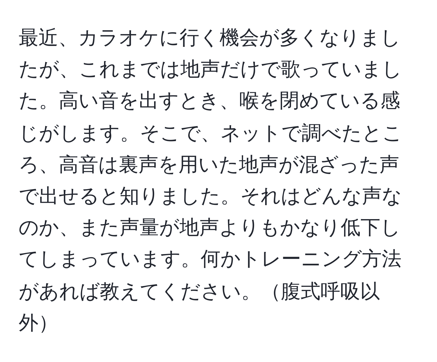 最近、カラオケに行く機会が多くなりましたが、これまでは地声だけで歌っていました。高い音を出すとき、喉を閉めている感じがします。そこで、ネットで調べたところ、高音は裏声を用いた地声が混ざった声で出せると知りました。それはどんな声なのか、また声量が地声よりもかなり低下してしまっています。何かトレーニング方法があれば教えてください。腹式呼吸以外