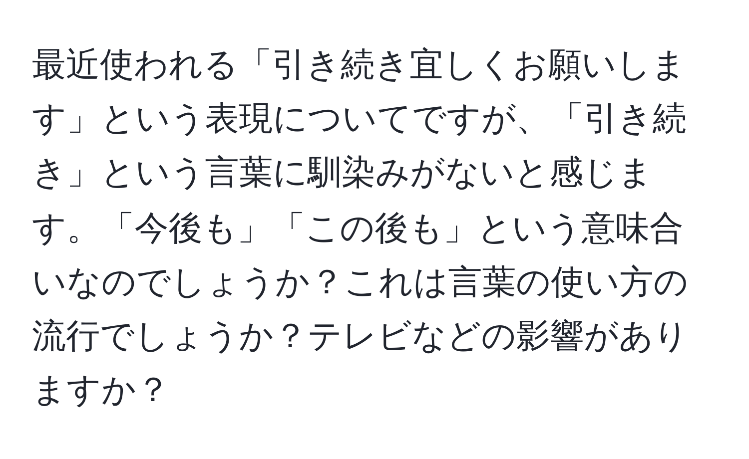 最近使われる「引き続き宜しくお願いします」という表現についてですが、「引き続き」という言葉に馴染みがないと感じます。「今後も」「この後も」という意味合いなのでしょうか？これは言葉の使い方の流行でしょうか？テレビなどの影響がありますか？