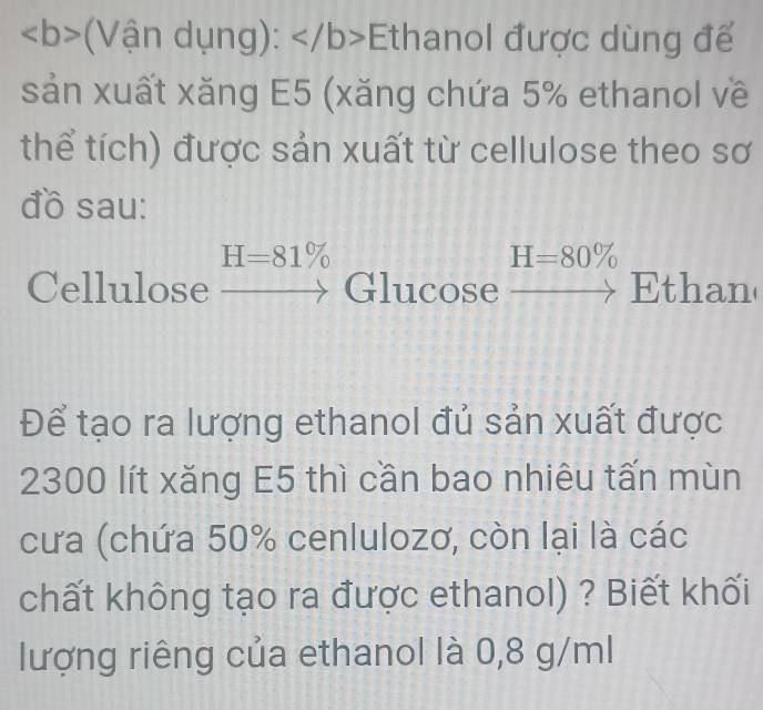 ∠ b> Vận dụng): Ethanol được dùng để 
sản xuất xăng E5 (xăng chứa 5% ethanol về 
thể tích) được sản xuất từ cellulose theo sơ 
đồ sau:
H=81%
H=80%
Cellulose _  Glucose° Ethan 
_  
Để tạo ra lượng ethanol đủ sản xuất được
2300 lít xăng E5 thì cần bao nhiêu tấn mùn 
cưa (chứa 50% cenlulozơ, còn lại là các 
chất không tạo ra được ethanol) ? Biết khối 
lượng riêng của ethanol là 0,8 g/ml