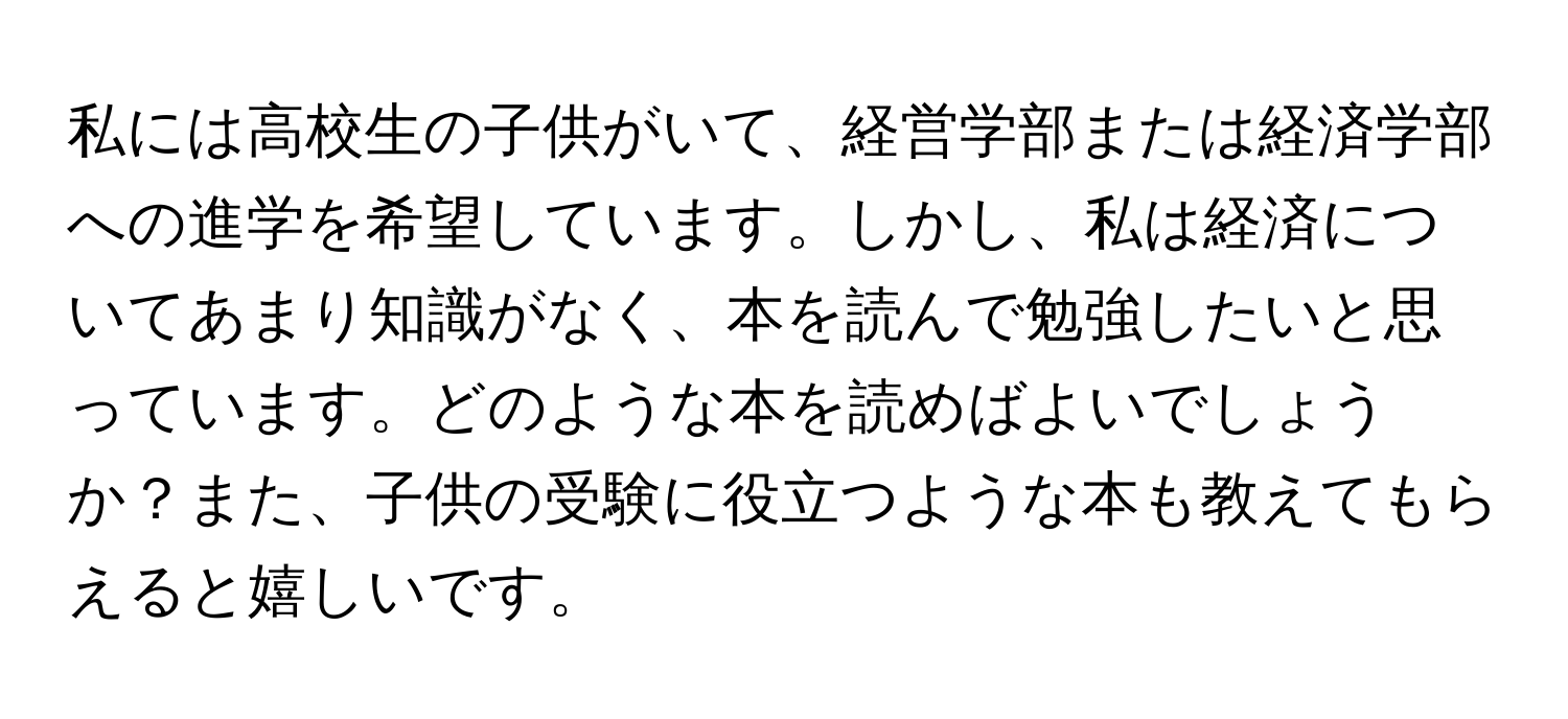 私には高校生の子供がいて、経営学部または経済学部への進学を希望しています。しかし、私は経済についてあまり知識がなく、本を読んで勉強したいと思っています。どのような本を読めばよいでしょうか？また、子供の受験に役立つような本も教えてもらえると嬉しいです。