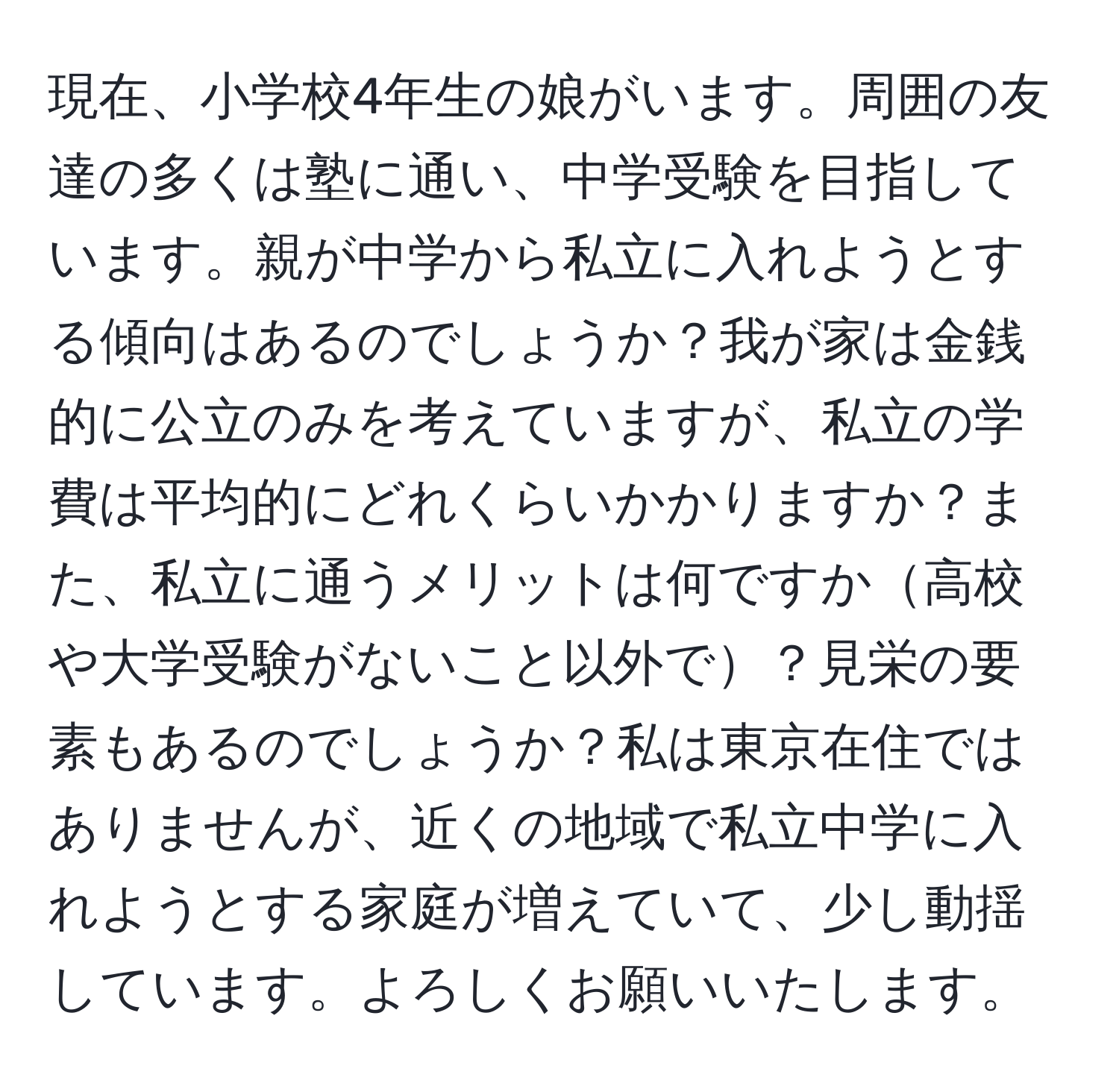 現在、小学校4年生の娘がいます。周囲の友達の多くは塾に通い、中学受験を目指しています。親が中学から私立に入れようとする傾向はあるのでしょうか？我が家は金銭的に公立のみを考えていますが、私立の学費は平均的にどれくらいかかりますか？また、私立に通うメリットは何ですか高校や大学受験がないこと以外で？見栄の要素もあるのでしょうか？私は東京在住ではありませんが、近くの地域で私立中学に入れようとする家庭が増えていて、少し動揺しています。よろしくお願いいたします。