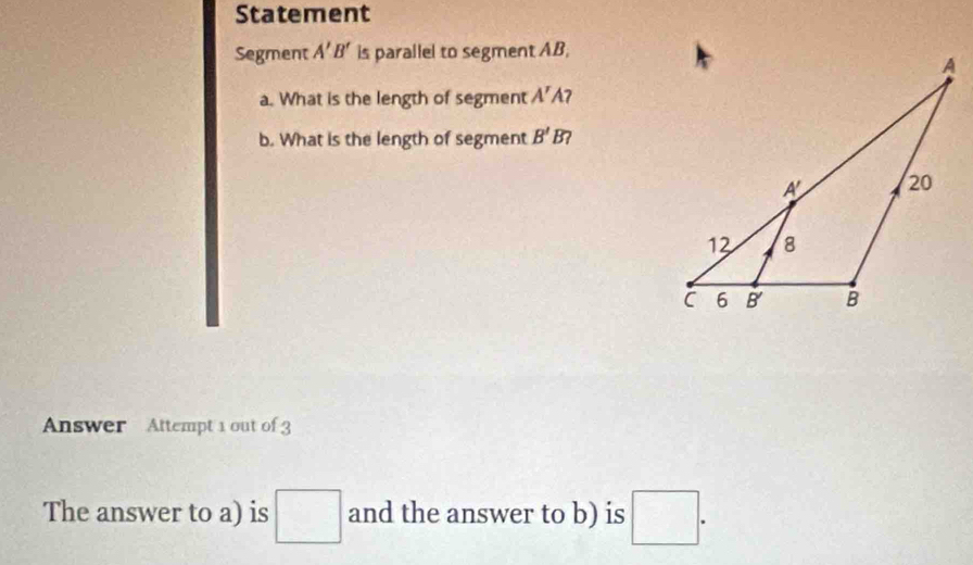 Statement 
Segment A'B' is parallel to segment AB, 
a. What is the length of segment A' 47 
b. What is the length of segment B'B? 
Answer Attempt 1 out of 3 
The answer to a) is □ and the answer to b) is □.