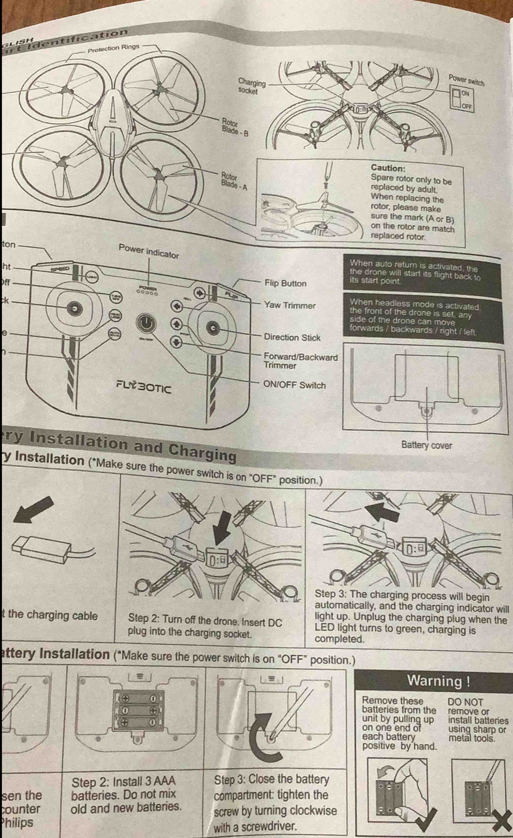 rt Identification 
Caution: 
Spare rotor only to be 
eplaced by adult. 
When replacing the 
otor, please make 
sure the mark (A or B) 
on the rotor are match 
eplaced rotor. 
ton 
ht 
n auto return is activated, the 
drone will start its flight back to 
Offtart point. 
ck 
n headless mode is activated 
front of the drone is set, any 
of the drone can move 
e 
ards / backwards / right / left. 
ry Installation and Charging 
ry Installation (*Make sure the power switch is on "OFF" position.) 
Step 3 : The charging process will begin 
automatically, and the charging indicator will 
light up. Unplug the charging plug when the 
t the charging cable LED light turns to green, charging is 
completed. 
attery Installation (*Make sure the power switch is on "OFF” position.) 
= 
a 
8 
Warning ! 
(④ 0Remove these DO NOT 
0 ④ 
batteries from the remove or 
0 
unit by pulling up install batteries 
on one end of using sharp or 
each battery metal tools 
positive by hand. 
Step 2: Install 3 AAA Step 3: Close the battery 
sen the batteries. Do not mix compartment: tighten the 
counter old and new batteries. screw by turning clockwise 
Phílips 
with a screwdriver.