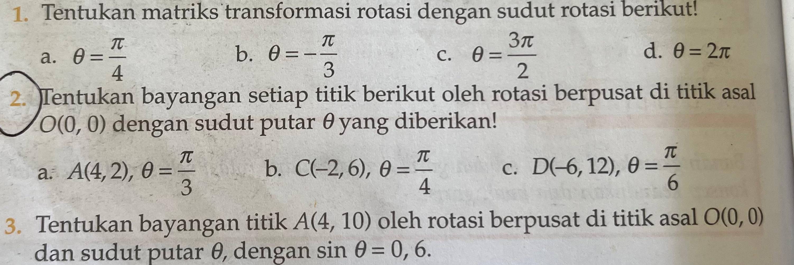 Tentukan matriks transformasi rotasi dengan sudut rotasi berikut!
b.
a. θ = π /4  θ =- π /3  C. θ = 3π /2 
d. θ =2π
2. )Tentukan bayangan setiap titik berikut oleh rotasi berpusat di titik asal
O(0,0) dengan sudut putar θyang diberikan!
b.
a. A(4,2), θ = π /3  C(-2,6), θ = π /4 
C. D(-6,12), θ = π /6 
3. Tentukan bayangan titik A(4,10) oleh rotasi berpusat di titik asal O(0,0)
dan sudut putar θ, dengan sin θ =0,6.