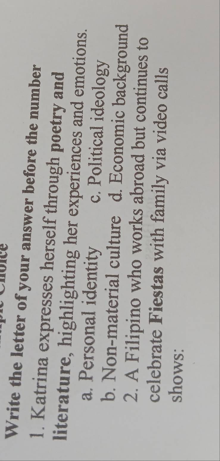 Write the letter of your answer before the number
1. Katrina expresses herself through poetry and
literature, highlighting her experiences and emotions.
a. Personal identity c. Political ideology
b. Non-material culture d. Economic background
2. A Filipino who works abroad but continues to
celebrate Fiestas with family via video calls
shows: