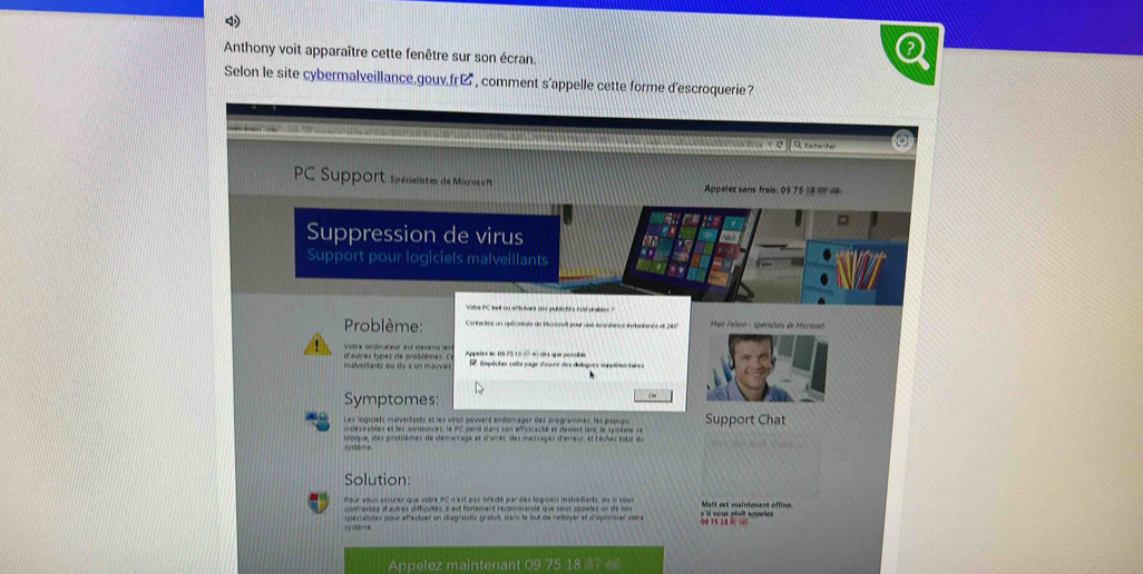 Anthony voit apparaître cette fenêtre sur son écran. 
Selon le site cybermalveillance.gouv.fr , comment s'appelle cette forme d'escroquerie? 
C 
PC Support spécialistes de Micros oft Appelez sans frais: 09 75 1 a m a 
= 
Suppression de virus noal 
Support pour logiciels malveillants 
Votre PC lant ou affichant des publichs in st srables ? 
Problème: ar Colan - Soncistats d Mazm 
Votre ordinateur est dévers len 
malveilants ou du a un mauvai d'autres types de problèmes. C Appeler l 09 2510 − − 013 que possible spêcher cstte page d'ousr des doloques supplésentaines 
Symptomes: 
Les logiciels malverlants et les virus peuvent endomager des programmes, les popups Support Chat 
indésrables et les announces, le PC perd dans son efficicacité et devient lent, le système se 
bloque, des problèmes de démarrage et d'arrêt, des messages d'erreur, et l'échec total du 
Solution: 
our vous assurer que votre PC n'est pas infecté par des logiciels malvellants, ou l vous 
confrontex d'autres difficultés Il est fortement recommandé que vous appeles un de nos Matt est maintenant ofline. 
cystémé s péraites pour effectuer un diagrostic gratuit, dass le but de ratoyer et c'optimuer votre 0Q T5 14 
Appelez maintenant 09