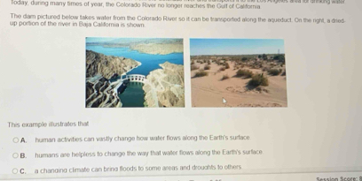 Today, during many times of year, the Colorado River no longer reaches the Gulf of Galifornia
The dam pictured below takes water from the Colorado River so it can be transported along the aqueduct. On the right, a dred
up portion of the river in Baja California is shown.
This example illustrates that
A human activities can vastly change how water flows along the Earth's surface
B. humans are helpless to change the way that water flows along the Earth's surface
C. a changing climate can bring floods to some areas and droughts to others