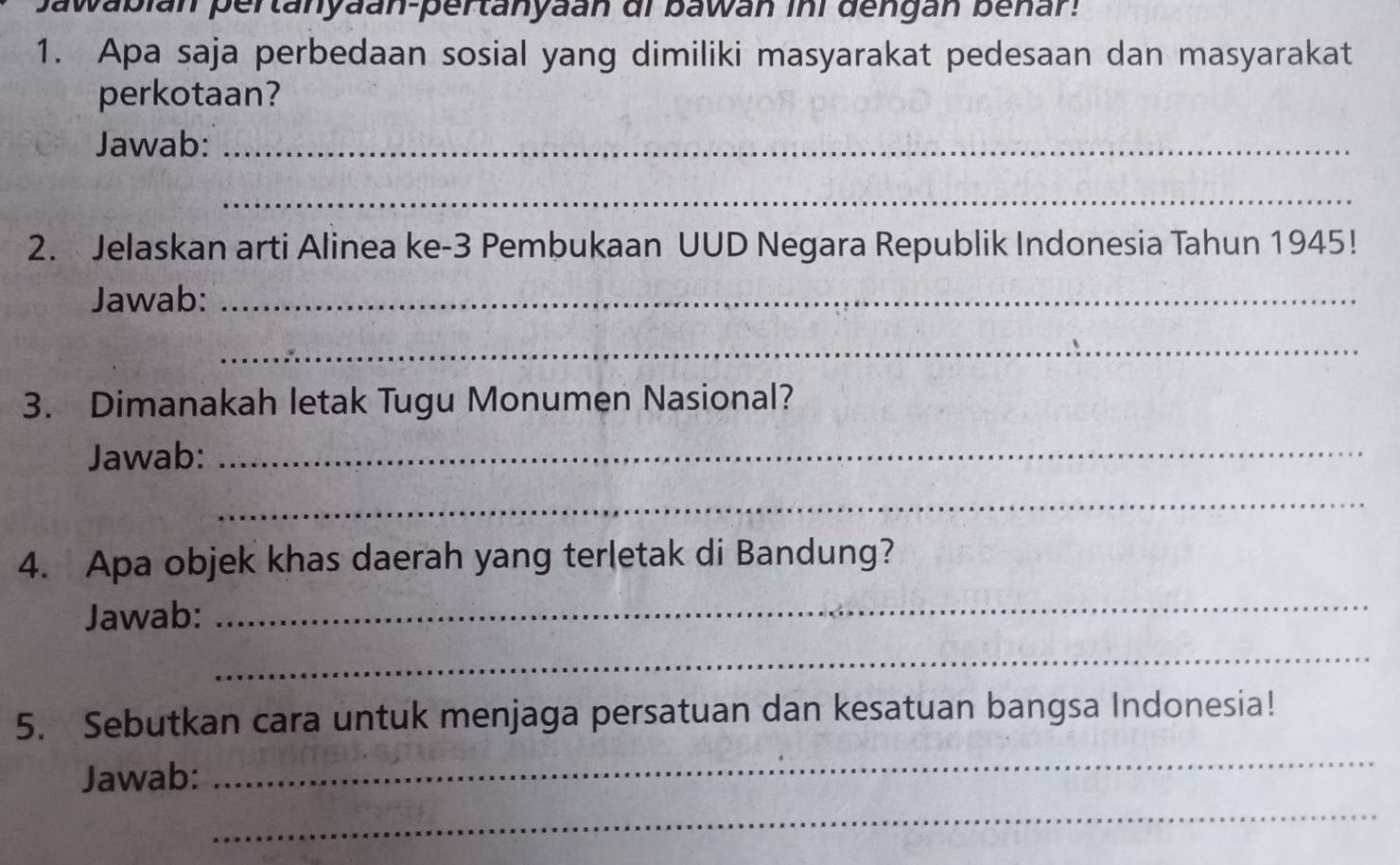 awabián pertanyaan-pertanyaan di bawán ini dengán benar: 
1. Apa saja perbedaan sosial yang dimiliki masyarakat pedesaan dan masyarakat 
perkotaan? 
Jawab:_ 
_ 
2. Jelaskan arti Alinea ke- 3 Pembukaan UUD Negara Republik Indonesia Tahun 1945! 
Jawab:_ 
_ 
3. Dimanakah letak Tugu Monumen Nasional? 
Jawab:_ 
_ 
4. Apa objek khas daerah yang terletak di Bandung? 
Jawab: 
_ 
_ 
5. Sebutkan cara untuk menjaga persatuan dan kesatuan bangsa Indonesia! 
Jawab: 
_ 
_