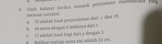 Re n 
3. Ubah kalimat berikut menjadi pernyataan matematika yang 
memuat variabel. 
a. 25 adalah hasil penjumlahan dari x dan 18. 
b. 44 sama dengan 6 lebihnya dari t. 
c. 15 adalah hasil bagi dari p dengan 3. 
d Keliling segitiga sama sisi adalah 24 cm.