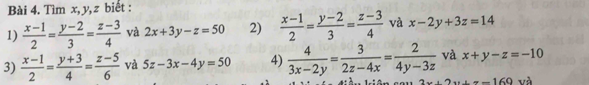 Tìm x, y, z biết : 
1)  (x-1)/2 = (y-2)/3 = (z-3)/4  và 2x+3y-z=50 2)  (x-1)/2 = (y-2)/3 = (z-3)/4  và x-2y+3z=14
3)  (x-1)/2 = (y+3)/4 = (z-5)/6  và 5z-3x-4y=50 4)  4/3x-2y = 3/2z-4x = 2/4y-3z  và x+y-z=-10
2x+2y+z=169 và