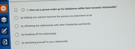 How can a person make up for imbalances within their romantic relationship?
by helping your partner become the person you need them to be
by offsetting the relationship with other friendships and family
by breaking off the relationship
by absorbing yourself in your relationship