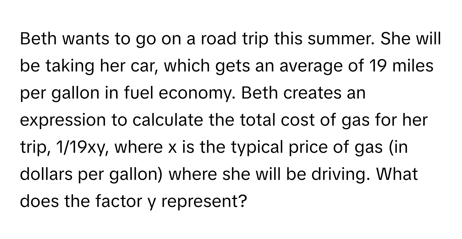 Beth wants to go on a road trip this summer. She will be taking her car, which gets an average of 19 miles per gallon in fuel economy. Beth creates an expression to calculate the total cost of gas for her trip, 1/19xy, where x is the typical price of gas (in dollars per gallon) where she will be driving. What does the factor y represent?