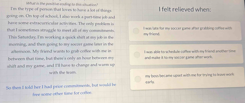 What is the positive ending to this situation?
I'm the type of person that loves to have a lot of things I felt relieved when:
going on. On top of school, I also work a part-time job and
have some extracurricular activities. The only problem is
that I sometimes struggle to meet all of my commitments. I was late for my soccer game after grabbing coffee with
my friend.
This Saturday, I'm working a quick shift at my job in the
morning, and then going to my soccer game later in the
afternoon. My friend wants to grab coffee with me in I was able to schedule coffee with my friend another time
between that time, but there's only an hour between my and make it to my soccer game after work.
shift and my game, and I'll have to change and warm up
with the team.
my boss became upset with me for trying to leave work
So then I told her I had prior commitments, but would be early.
free some other time for coffee.