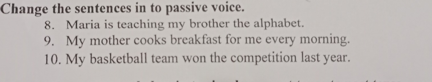 Change the sentences in to passive voice. 
8. Maria is teaching my brother the alphabet. 
9. My mother cooks breakfast for me every morning. 
10. My basketball team won the competition last year.