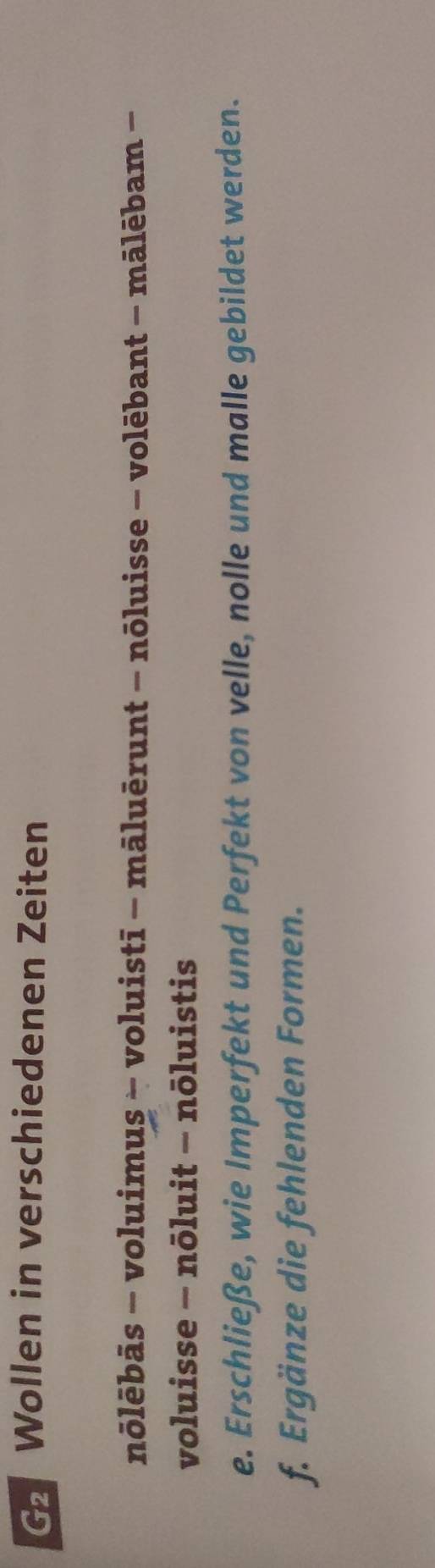 Wollen in verschiedenen Zeiten 
nōlēbās − voluimus - voluistī - māluērunt - nōluisse - volēbant - mālēbam - 
voluisse - nōluit - nōluistis 
e. Erschließe, wie Imperfekt und Perfekt von velle, nolle und malle gebildet werden. 
f. Ergänze die fehlenden Formen.