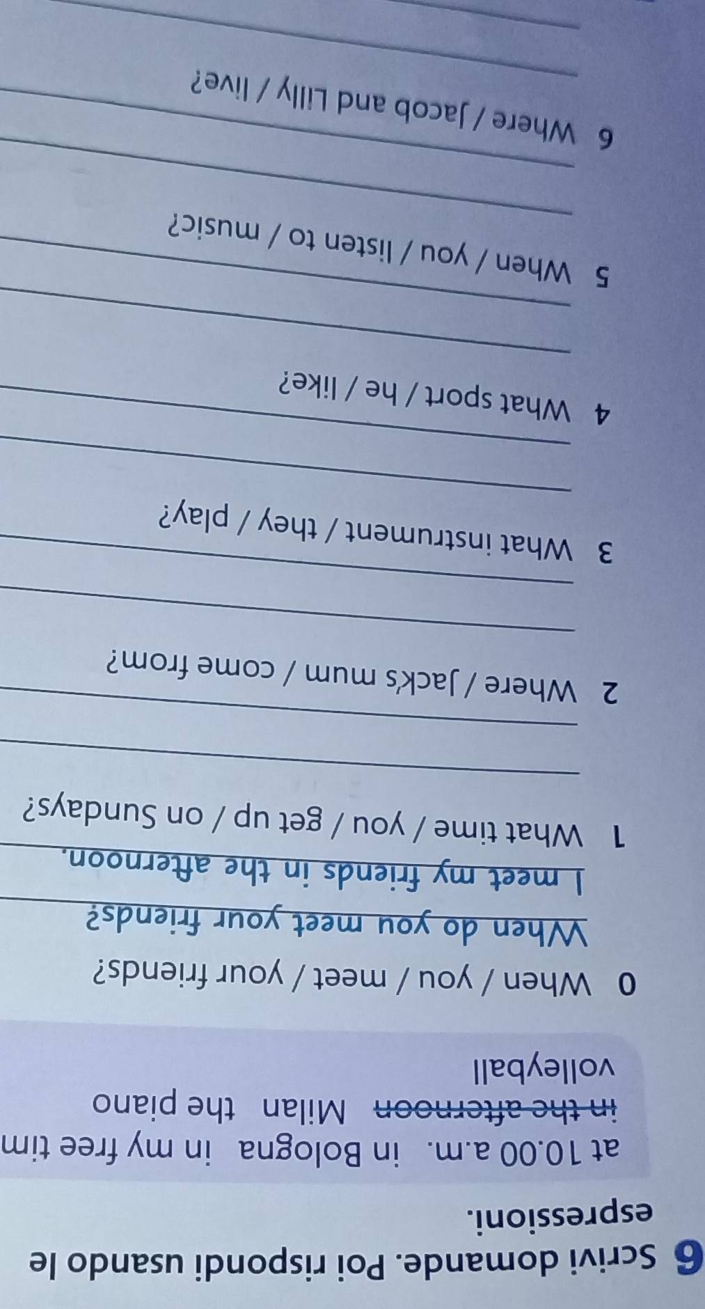 Scrivi domande. Poi rispondi usando le 
espressioni. 
at 10.00 a.m. in Bologna in my free tim 
in the afternoon Milan the piano 
volleyball 
0 When / you / meet / your friends? 
When do you meet your friends?_ 
I meet my friends in the afternoon._ 
1 What time / you / get up / on Sundays? 
_ 
_ 
2 Where / Jack's mum / come from? 
_ 
_ 
_ 
3 What instrument / they / play? 
_ 
4 What sport / he / like? 
_ 
_ 
_ 
5 When / you / listen to / music? 
_ 
_ 
6 Where / Jacob and Lilly / live? 
_
