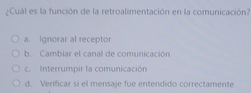 ¿Cuál es la función de la retroalimentación en la comunicación?
a. Ignorar al receptor
b. Cambiar el canal de comunicación
c. Interrumpir la comunicación
d. Verificar si el mensaje fue entendido correctamente