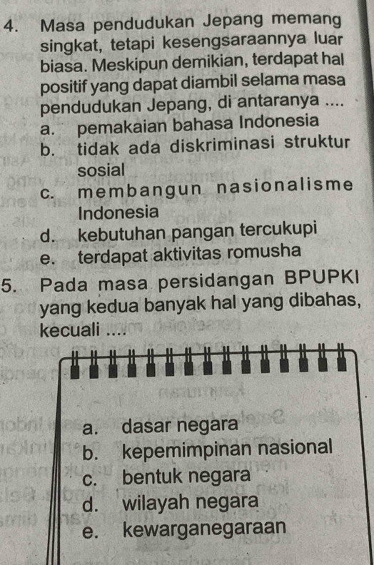 Masa pendudukan Jepang memang
singkat, tetapi kesengsaraannya luar
biasa. Meskipun demikian, terdapat hal
positif yang dapat diambil selama masa
pendudukan Jepang, di antaranya ....
a. pemakaian bahasa Indonesia
b. tidak ada diskriminasi struktur
sosial
c. membangun nasionalisme
Indonesia
d. kebutuhan pangan tercukupi
e. terdapat aktivitas romusha
5. Pada masa persidangan BPUPKI
yang kedua banyak hal yang dibahas,
kecuali ....
a. dasar negara
b. kepemimpinan nasional
c. bentuk negara
d. wilayah negara
e. kewarganegaraan