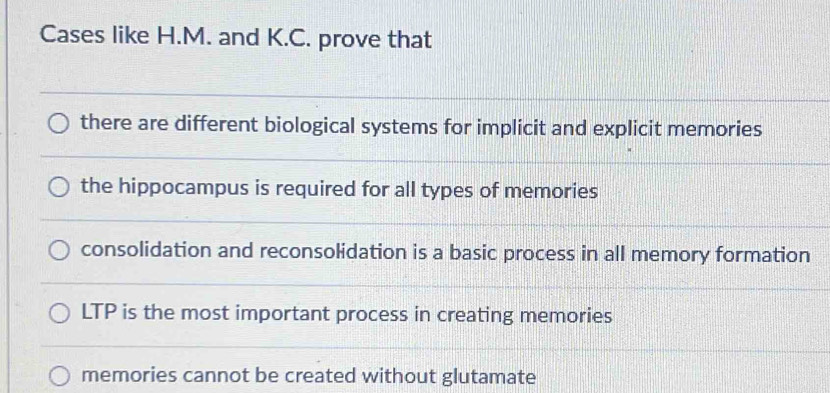 Cases like H.M. and K.C. prove that
there are different biological systems for implicit and explicit memories
the hippocampus is required for all types of memories
consolidation and reconsolidation is a basic process in all memory formation
LTP is the most important process in creating memories
memories cannot be created without glutamate