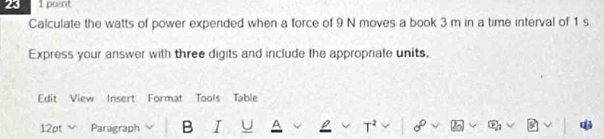 23 1 paint 
Calculate the watts of power expended when a force of 9 N moves a book 3 m in a time interval of 1 s
Express your answer with three digits and include the appropriate units, 
Edit View Insert Format Tools Table 
12pt V Paragraph B I U T² 2