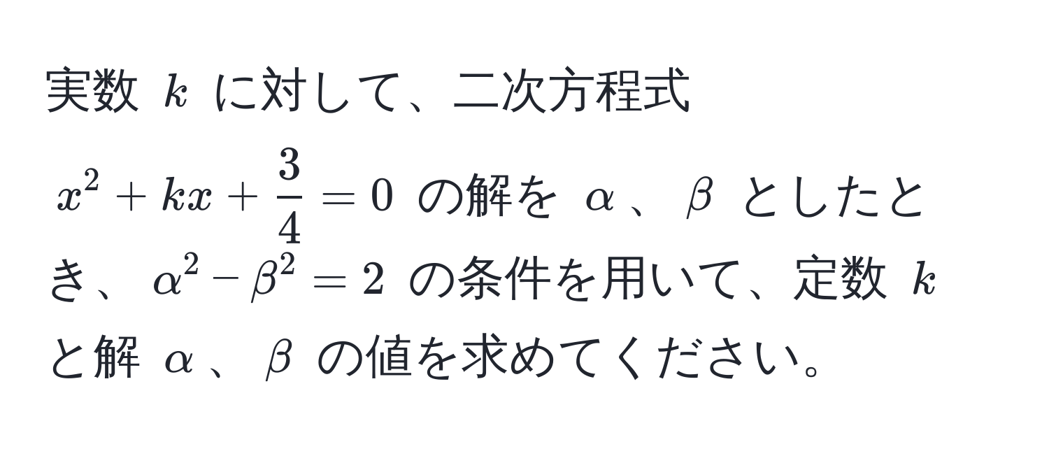 実数 $k$ に対して、二次方程式 $x^2 + kx +  3/4  = 0$ の解を $alpha$、$beta$ としたとき、$alpha^2 - beta^2 = 2$ の条件を用いて、定数 $k$ と解 $alpha$、$beta$ の値を求めてください。