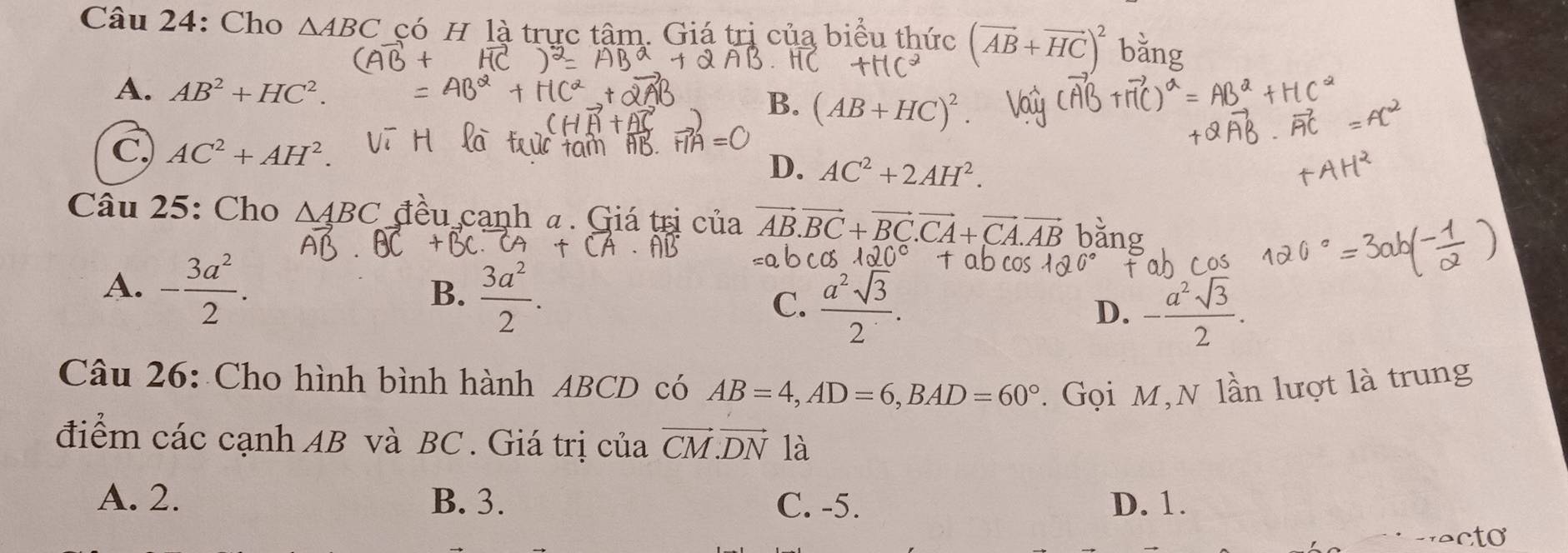 Cho △ ABC có H là trực tâm. Giá trị của biểu thức (vector AB+vector HC)^2 ng
A. AB^2+HC^2.
B. (AB+HC)^2
C. AC^2+AH^2. D. AC^2+2AH^2. 
Câu 25: Cho △ ABC đều cạnh a. Giá trị của vector AB.vector BC+vector BC.vector CA+vector CA.vector A
A. - 3a^2/2 .
B.  3a^2/2 .
C.  a^2sqrt(3)/2 
D. - a^2sqrt(3)/2 . 
Câu 26: Cho hình bình hành ABCD có AB=4, AD=6, BAD=60°. Gọi M,N lần lượt là trung
điểm các cạnh AB và BC. Giá trị của vector CM.vector DN là
A. 2. B. 3. C. -5. D. 1.
ecto